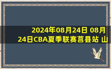 2024年08月24日 08月24日CBA夏季联赛莒县站 山东114 - 80吉林 全场集锦